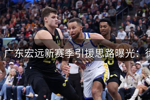广东宏远新赛季引援思路曝光：徐杰终老计划启动 青训4小将火线补位